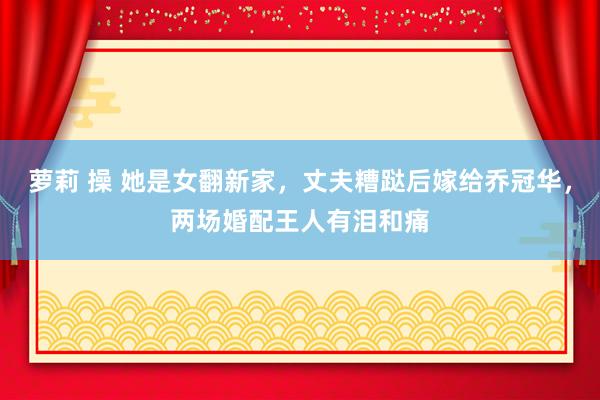萝莉 操 她是女翻新家，丈夫糟跶后嫁给乔冠华，两场婚配王人有泪和痛