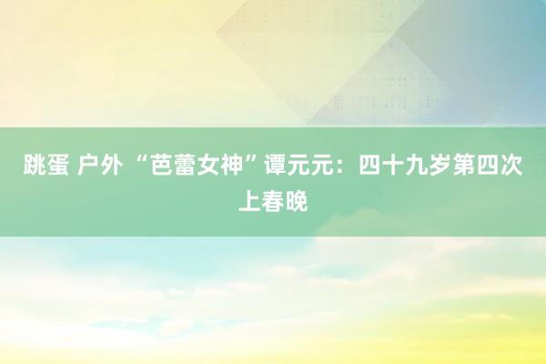 跳蛋 户外 “芭蕾女神”谭元元：四十九岁第四次上春晚
